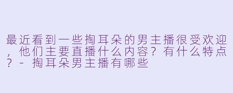 最近看到一些掏耳朵的男主播很受欢迎，他们主要直播什么内容？有什么特点？