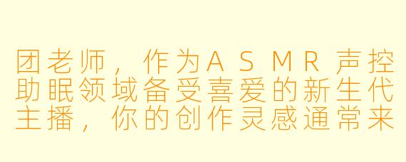 团老师，作为ASMR声控助眠领域备受喜爱的新生代主播，你的创作灵感通常来源于何处？你如何理解“声音疗愈”与年轻听众之间的独特连接？