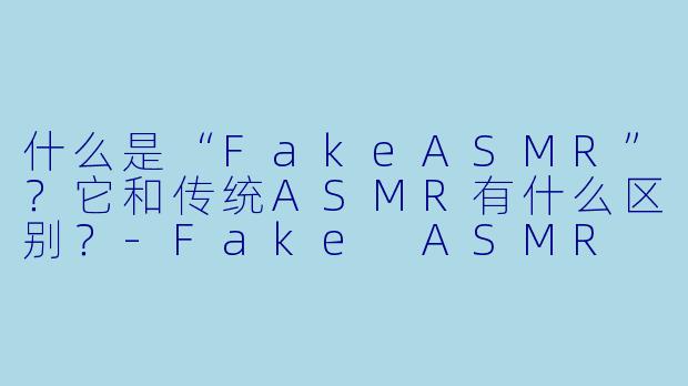 什么是“FakeASMR”？它和传统ASMR有什么区别？