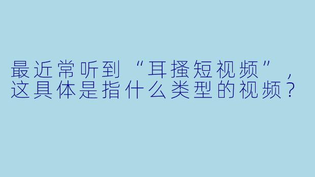 最近常听到“耳搔短视频”，这具体是指什么类型的视频？
