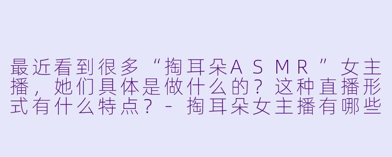 最近看到很多“掏耳朵ASMR”女主播，她们具体是做什么的？这种直播形式有什么特点？-掏耳朵女主播有哪些
