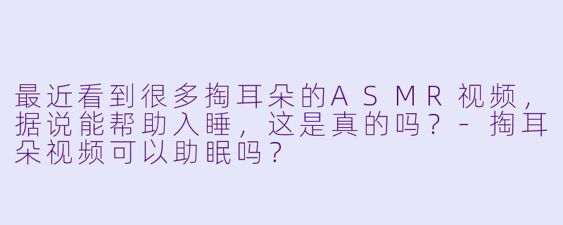 最近看到很多掏耳朵的ASMR视频，据说能帮助入睡，这是真的吗？