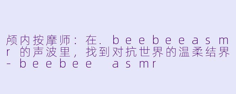 颅内按摩师：在.beebeeasmr的声波里，找到对抗世界的温柔结界
