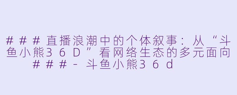 ###直播浪潮中的个体叙事：从“斗鱼小熊36D”看网络生态的多元面向

###-斗鱼小熊36d