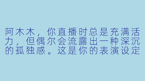 阿木木，你直播时总是充满活力，但偶尔会流露出一种深沉的孤独感。这是你的表演设定，还是真实情感的流露？