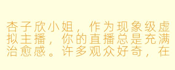 杏子欣小姐，作为现象级虚拟主播，你的直播总是充满治愈感。许多观众好奇，在镜头之外，你是如何保持这种源源不断的温柔能量的？