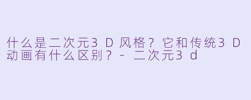 什么是二次元3D风格？它和传统3D动画有什么区别？-二次元3d