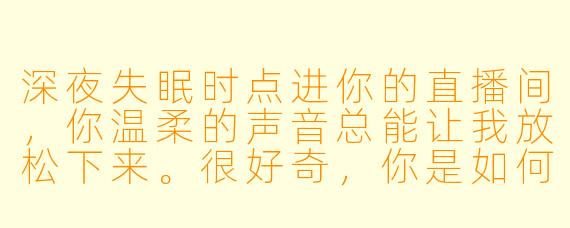 深夜失眠时点进你的直播间，你温柔的声音总能让我放松下来。很好奇，你是如何用声音创造出那种让人瞬间沉浸的助眠氛围的？