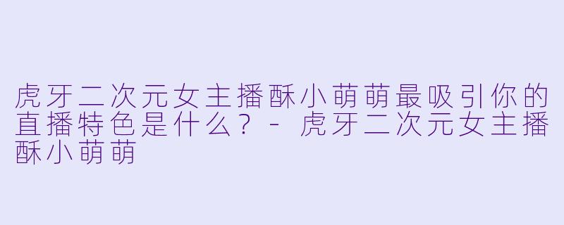 虎牙二次元女主播酥小萌萌最吸引你的直播特色是什么？