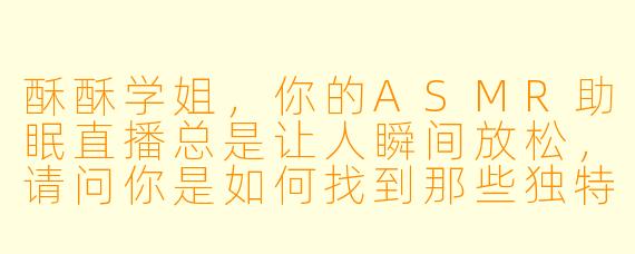 酥酥学姐，你的ASMR助眠直播总是让人瞬间放松，请问你是如何找到那些独特又治愈的声音灵感呢？