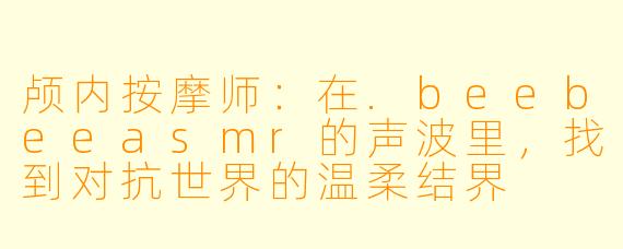 颅内按摩师：在.beebeeasmr的声波里，找到对抗世界的温柔结界