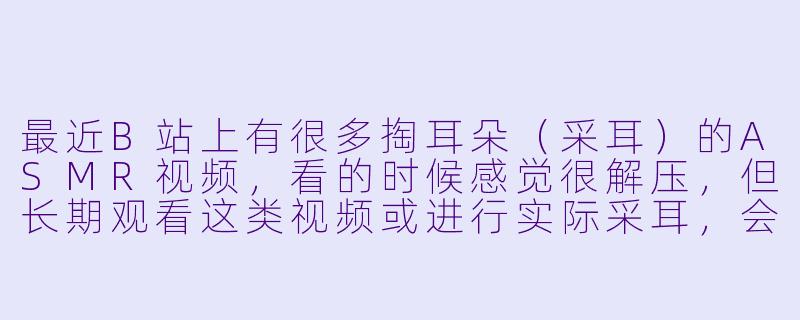 最近B站上有很多掏耳朵（采耳）的ASMR视频，看的时候感觉很解压，但长期观看这类视频或进行实际采耳，会不会对耳朵健康有潜在风险？