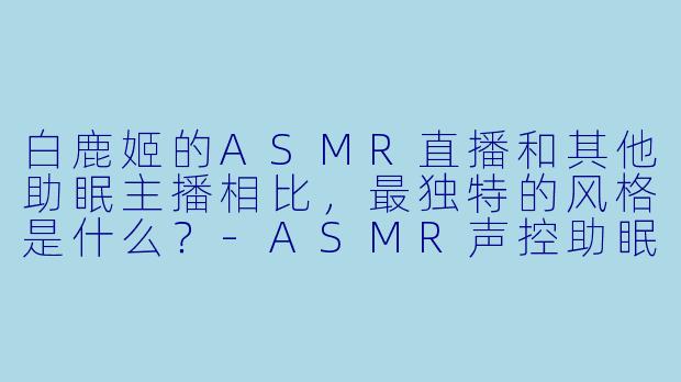 白鹿姬的ASMR直播和其他助眠主播相比，最独特的风格是什么？
