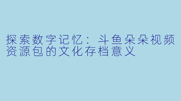 探索数字记忆：斗鱼朵朵视频资源包的文化存档意义