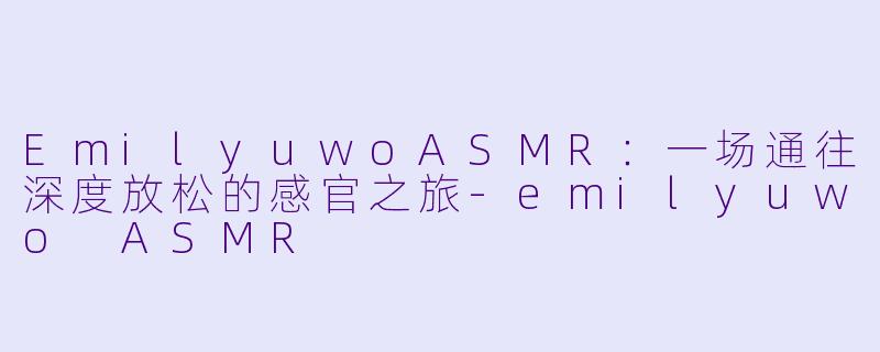 EmilyuwoASMR：一场通往深度放松的感官之旅-emilyuwo ASMR