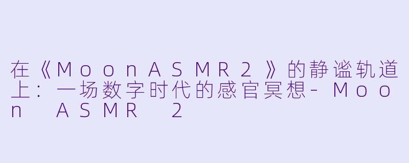 在《MoonASMR2》的静谧轨道上：一场数字时代的感官冥想