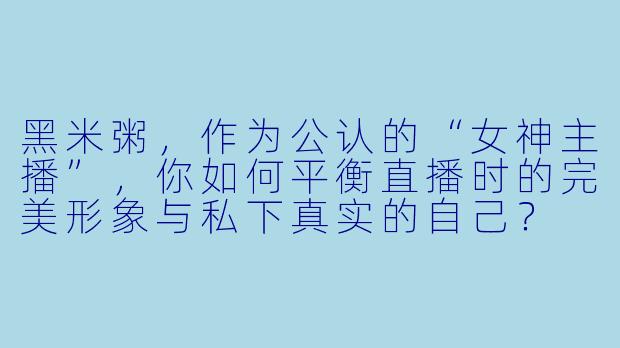 黑米粥，作为公认的“女神主播”，你如何平衡直播时的完美形象与私下真实的自己？