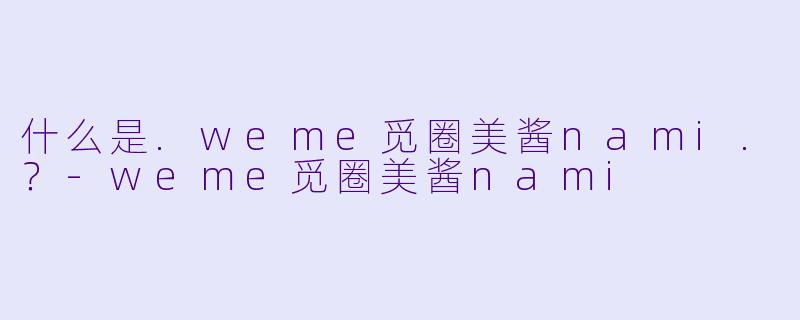 什么是.weme觅圈美酱nami.？