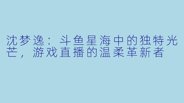 沈梦逸：斗鱼星海中的独特光芒，游戏直播的温柔革新者
