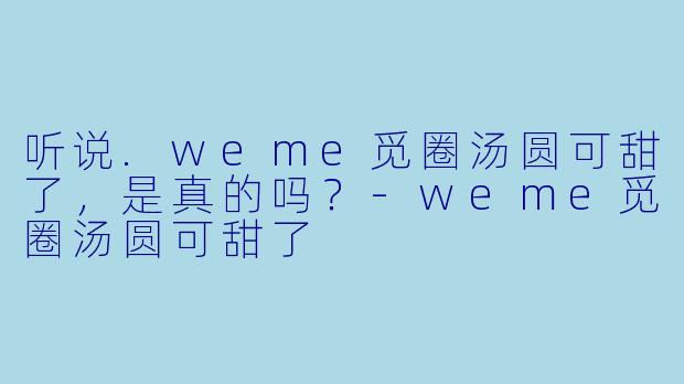 听说.weme觅圈汤圆可甜了，是真的吗？