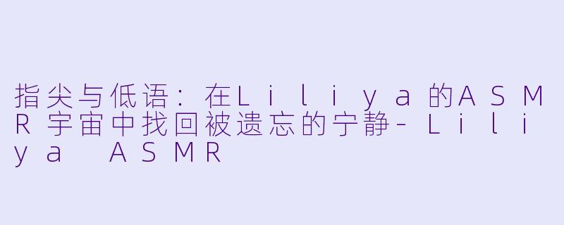 指尖与低语：在Liliya的ASMR宇宙中找回被遗忘的宁静-Liliya ASMR