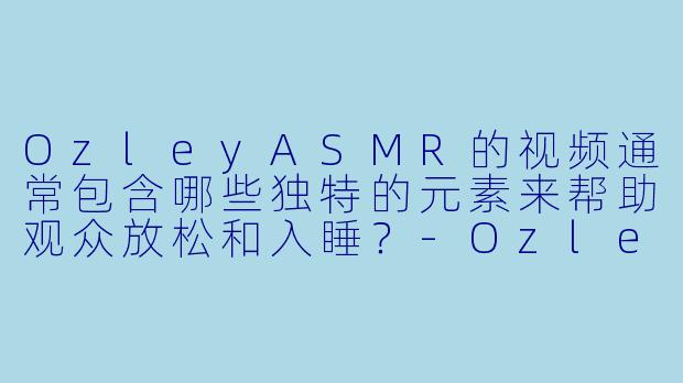 OzleyASMR的视频通常包含哪些独特的元素来帮助观众放松和入睡？-Ozley ASMR