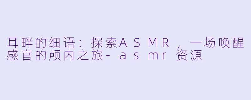 耳畔的细语：探索ASMR，一场唤醒感官的颅内之旅-asmr资源