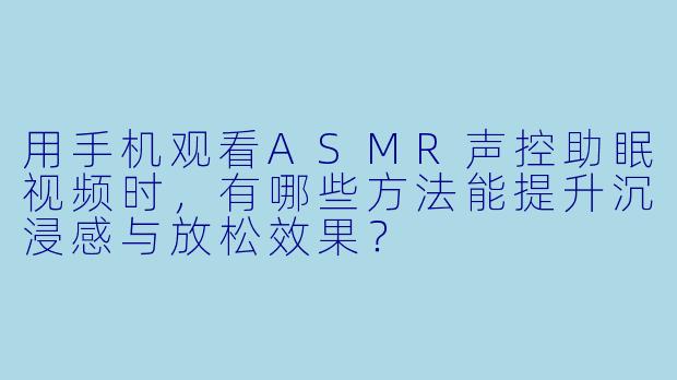 用手机观看ASMR声控助眠视频时，有哪些方法能提升沉浸感与放松效果？