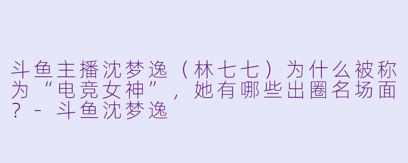 斗鱼主播沈梦逸（林七七）为什么被称为“电竞女神”，她有哪些出圈名场面？