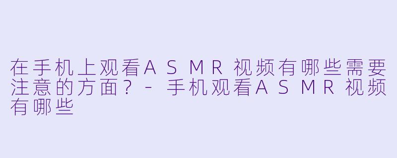 在手机上观看ASMR视频有哪些需要注意的方面？-手机观看ASMR视频有哪些