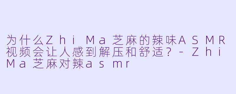 为什么ZhiMa芝麻的辣味ASMR视频会让人感到解压和舒适？