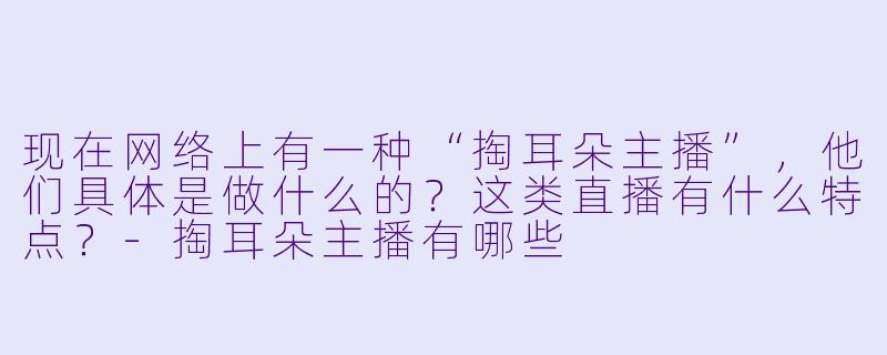 现在网络上有一种“掏耳朵主播”，他们具体是做什么的？这类直播有什么特点？-掏耳朵主播有哪些