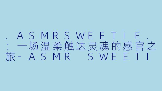 .ASMRSWEETIE.：一场温柔触达灵魂的感官之旅-ASMR SWEETIE