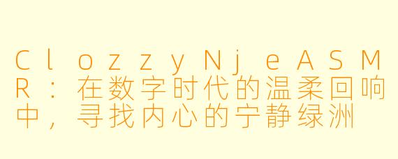 ClozzyNjeASMR：在数字时代的温柔回响中，寻找内心的宁静绿洲