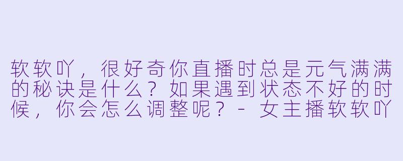 软软吖,很好奇你直播时总是元气满满的秘诀是什么?如果遇到状态不好的时候,你会怎么调整呢?-女主播软软吖