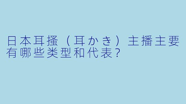 日本耳搔（耳かき）主播主要有哪些类型和代表？