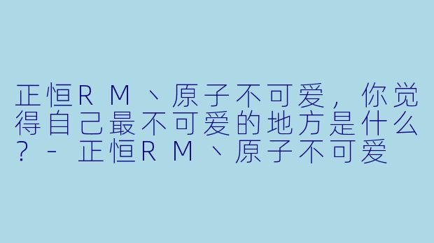 正恒RM丶原子不可爱，你觉得自己最不可爱的地方是什么？