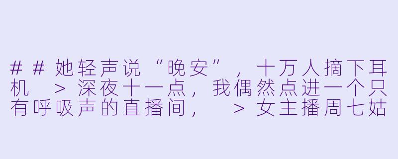 ##她轻声说“晚安”，十万人摘下耳机
>深夜十一点，我偶然点进一个只有呼吸声的直播间，
>女主播周七姑娘不露脸，只用手指轻敲麦克风，
>却让屏幕上的留言疯狂滚动：“求你再敲三下。”
>
>连续失眠三个月后，我每晚准时戴上耳机，
>发现她的声音能精准控制我的睡眠深浅，
>直到某天她失误碰倒水杯，背景音里传来铁链轻响。
>
>粉丝们开始争论那是装饰品还是别的东西，
>周七姑娘笑着解释是风铃，敲击声却越来越像摩斯密码，
>我对照密码表破译出第一句：“别相信他们说的。”
>
>平台突然封禁她的直播间，理由含糊其辞，
>我按她最后敲击的坐标，找到城郊废弃广播站，
>推开门，只见所有设备仍在运转，
>而麦克风前空无一人。

---

声眠陷阱：当十万人的晚安，成为她一人的求救信号-ASMR声控助眠女主播周七姑娘