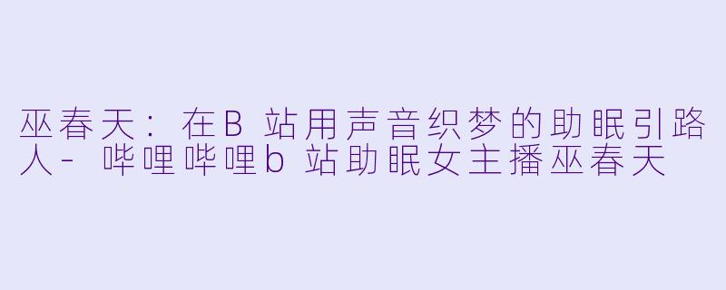 巫春天：在B站用声音织梦的助眠引路人-哔哩哔哩b站助眠女主播巫春天