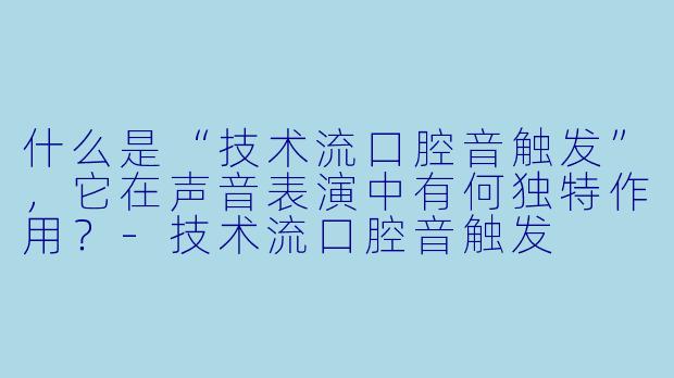 什么是“技术流口腔音触发”，它在声音表演中有何独特作用？-技术流口腔音触发