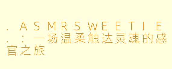 .ASMRSWEETIE.：一场温柔触达灵魂的感官之旅