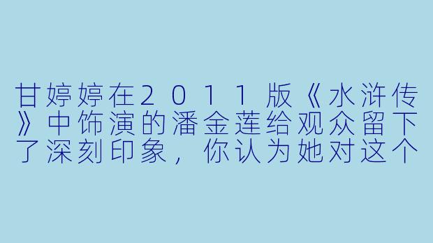 甘婷婷在2011版《水浒传》中饰演的潘金莲给观众留下了深刻印象，你认为她对这个经典角色的演绎有哪些独特之处？