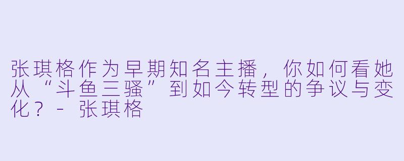 张琪格作为早期知名主播，你如何看她从“斗鱼三骚”到如今转型的争议与变化？