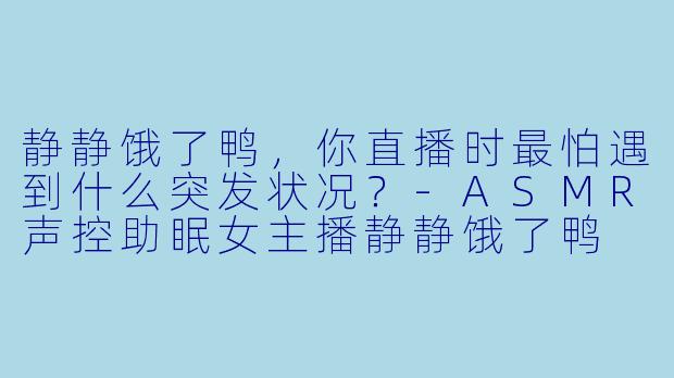 静静饿了鸭，你直播时最怕遇到什么突发状况？-ASMR声控助眠女主播静静饿了鸭