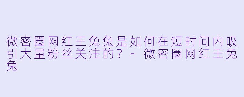 微密圈网红王兔兔是如何在短时间内吸引大量粉丝关注的？-微密圈网红王兔兔