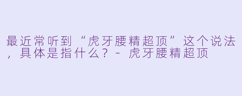 最近常听到“虎牙腰精超顶”这个说法，具体是指什么？-虎牙腰精超顶