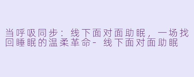 当呼吸同步：线下面对面助眠，一场找回睡眠的温柔革命-线下面对面助眠