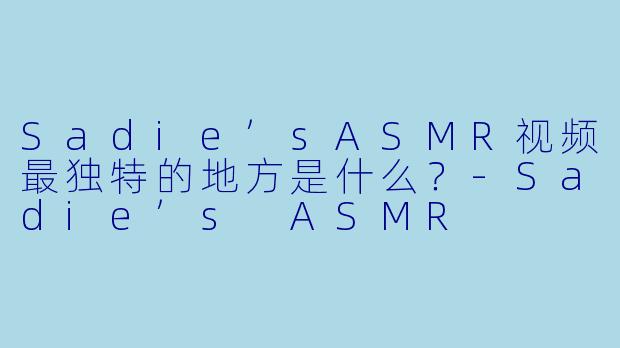 Sadie’sASMR视频最独特的地方是什么?-Sadie’s ASMR