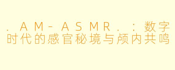 .AM-ASMR.：数字时代的感官秘境与颅内共鸣