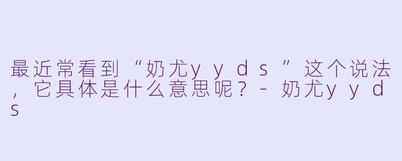 最近常看到“奶尤yyds”这个说法，它具体是什么意思呢？-奶尤yyds
